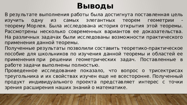 Выводы В результате выполнения работы была достигнута поставленная цель изучить одну из самых элегантных теорем геометрии - теорему Морлея. Была исследована история открытия этой теоремы. Рассмотрены несколько современных вариантов ее доказательства. На различных задачах были исследованы возможности практического применения данной теоремы.  Полученные результаты позволили составить теоретико-практическое пособие для школьников по изучения данной теоремы и областей ее применения при решении геометрических задач. Поставленные в работе задачи выполнены полностью. Проведенное исследование показало, что вопрос о трисектрисах треугольника и их свойствах изучен еще не всесторонне. Полученный продукт индивидуального проекта представляет интерес с точки зрения расширения наших знаний о математике. 