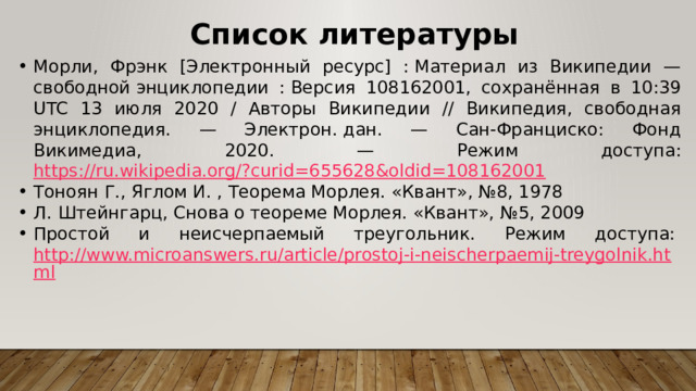Список литературы Морли, Фрэнк [Электронный ресурс] : Материал из Википедии — свободной энциклопедии : Версия 108162001, сохранённая в 10:39 UTC 13 июля 2020 / Авторы Википедии // Википедия, свободная энциклопедия. — Электрон. дан. — Сан-Франциско: Фонд Викимедиа, 2020. — Режим доступа: https://ru.wikipedia.org/?curid=655628&oldid=108162001 Тоноян Г., Яглом И. , Теорема Морлея. «Квант», №8, 1978 Л. Штейнгарц, Снова о теореме Морлея. «Квант», №5, 2009 Простой и неисчерпаемый треугольник. Режим доступа:  http://www.microanswers.ru/article/prostoj-i-neischerpaemij-treygolnik.html 