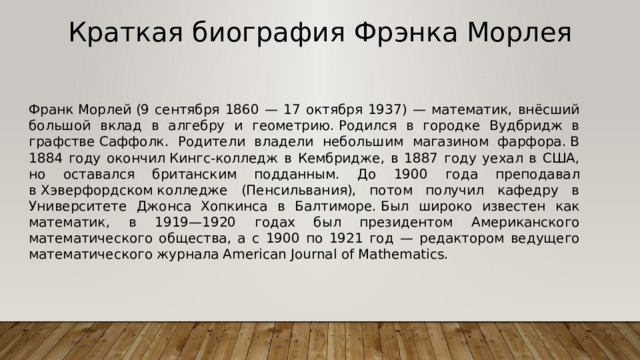 Краткая биография  Фрэнка Морлея Франк Морлей (9 сентября 1860 — 17 октября 1937) — математик, внёсший большой вклад в алгебру и геометрию. Родился в городке Вудбридж в графстве Саффолк. Родители владели небольшим магазином фарфора. В 1884 году окончил Кингс-колледж в Кембридже, в 1887 году уехал в США, но оставался британским подданным. До 1900 года преподавал в Хэверфордском колледже (Пенсильвания), потом получил кафедру в Университете Джонса Хопкинса в Балтиморе. Был широко известен как математик, в 1919—1920 годах был президентом Американского математического общества, а с 1900 по 1921 год — редактором ведущего математического журнала American Journal of Mathematics. 