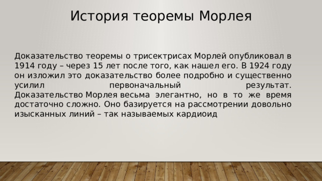 История теоремы Морлея Доказательство теоремы о трисектрисах Морлей опубликовал в 1914 году – через 15 лет после того, как нашел его. В 1924 году он изложил это доказательство более подробно и существенно усилил первоначальный результат. Доказательство Морлея весьма элегантно, но в то же время достаточно сложно. Оно базируется на рассмотрении довольно изысканных линий – так называемых кардиоид 