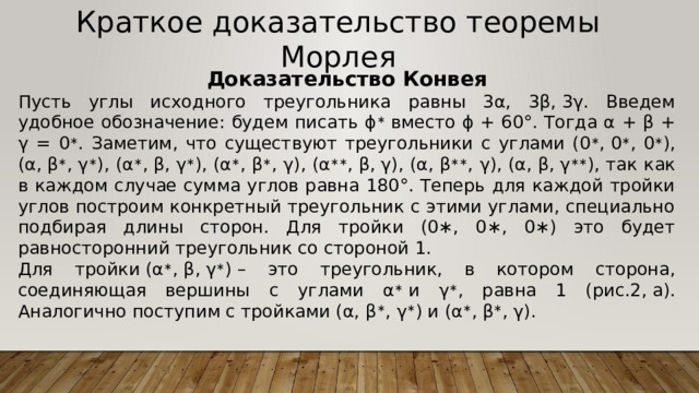 Краткое доказательство теоремы Морлея Доказательство Конвея Пусть углы исходного треугольника равны 3α, 3β, 3γ. Введем удобное обозначение: будем писать ϕ ∗  вместо ϕ + 60°. Тогда α + β + γ = 0 ∗ . Заметим, что существуют треугольники с углами (0 ∗ , 0 ∗ , 0 ∗ ), (α, β ∗ , γ ∗ ), (α ∗ , β, γ ∗ ), (α ∗ , β ∗ , γ), (α ∗∗ , β, γ), (α, β ∗∗ , γ), (α, β, γ ∗∗ ), так как в каждом случае сумма углов равна 180°. Теперь для каждой тройки углов построим конкретный треугольник с этими углами, специально подбирая длины сторон. Для тройки (0∗, 0∗, 0∗) это будет равносторонний треугольник со стороной 1. Для тройки (α ∗ , β, γ ∗ ) – это треугольник, в котором сторона, соединяющая вершины с углами α ∗  и γ ∗ , равна 1 (рис.2, а). Аналогично поступим с тройками (α, β ∗ , γ ∗ ) и (α ∗ , β ∗ , γ). 