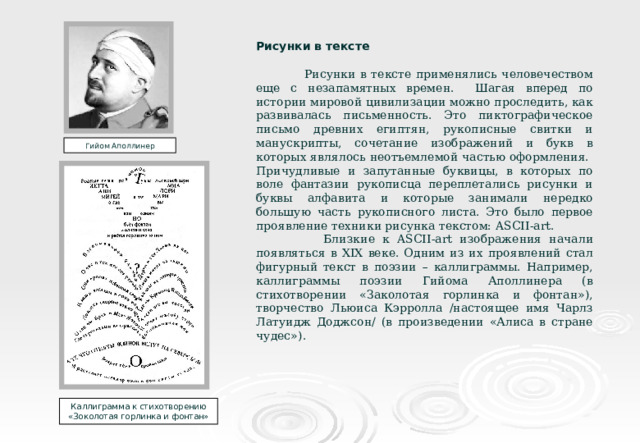 Рисунки в тексте  Рисунки в тексте применялись человечеством еще с незапамятных времен. Шагая вперед по истории мировой цивилизации можно проследить, как развивалась письменность. Это пиктографическое письмо древних египтян, рукописные свитки и манускрипты, сочетание изображений и букв в которых являлось неотъемлемой частью оформления. Причудливые и запутанные буквицы, в которых по воле фантазии рукописца переплетались рисунки и буквы алфавита и которые занимали нередко большую часть рукописного листа. Это было первое проявление техники рисунка текстом: ASCII - art .  Близкие к ASCII - art изображения начали появляться в XIX веке. Одним из их проявлений стал фигурный текст в поэзии – каллиграммы. Например, каллиграммы поэзии Гийома Аполлинера (в стихотворении «Заколотая горлинка и фонтан»),  творчество Льюиса Кэрролла /настоящее имя Чарлз Латуидж Доджсон/ (в произведении «Алиса в стране чудес»). Гийом Аполлинер Каллиграмма к стихотворению «Зоколотая горлинка и фонтан» 