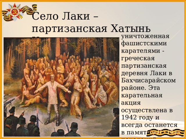 Село Лаки – партизанская Хатынь Крыма  уничтоженная фашистскими карателями - греческая партизанская деревня Лаки в Бахчисарайском районе. Эта карательная акция осуществлена в 1942 году и всегда останется в памяти поколений . 