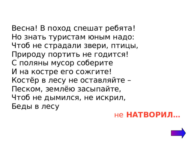 Весна! В поход спешат ребята! Но знать туристам юным надо: Чтоб не страдали звери, птицы, Природу портить не годится! С поляны мусор соберите И на костре его сожгите! Костёр в лесу не оставляйте – Песком, землёю засыпайте, Чтоб не дымился, не искрил, Беды в лесу не НАТВОРИЛ … 
