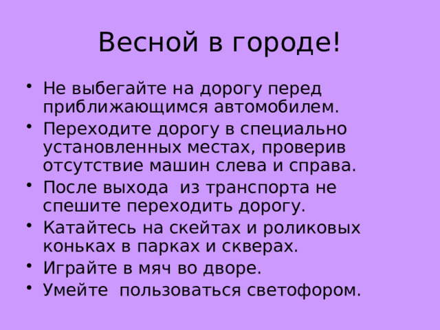 Весной в городе! Не выбегайте на дорогу перед приближающимся автомобилем. Переходите дорогу в специально установленных местах, проверив отсутствие машин слева и справа. После выхода из транспорта не спешите переходить дорогу. Катайтесь на скейтах и роликовых коньках в парках и скверах. Играйте в мяч во дворе. Умейте  пользоваться светофором. 