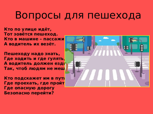  Вопросы для пешехода Кто по улице идёт, Тот зовётся пешеход. Кто в машине – пассажиры, А водитель их везёт.  Пешеходу надо знать, Где ходить и где гулять, А водитель должен ездить Так, чтоб людям не мешать.  Кто подскажет им в пути, Где проехать, где пройти? Где опасную дорогу Безопасно перейти? 