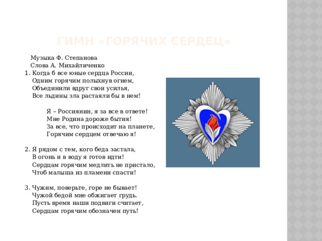   Гимн «Горячих сердец»  Музыка Ф. Степанова  Слова А. Михайличенко  1 . Когда б все юные сердца России,  Одним горячим полыхнув огнем,  Объединили вдруг свои усилья,  Все льдины зла растаяли бы в нем!  Я – Россиянин, я за все в ответе!  Мне Родина дороже бытия!  За все, что происходит на планете,  Горячим сердцем отвечаю я!  2. Я рядом с тем, кого беда застала,  В огонь и в воду я готов идти!  Сердцам горячим медлить не пристало,  Чтоб малыша из пламени спасти!  3. Чужим, поверьте, горе не бывает!  Чужой бедой мне обжигает грудь.  Пусть время наши подвиги считает,  Сердцам горячим обозначен путь! 