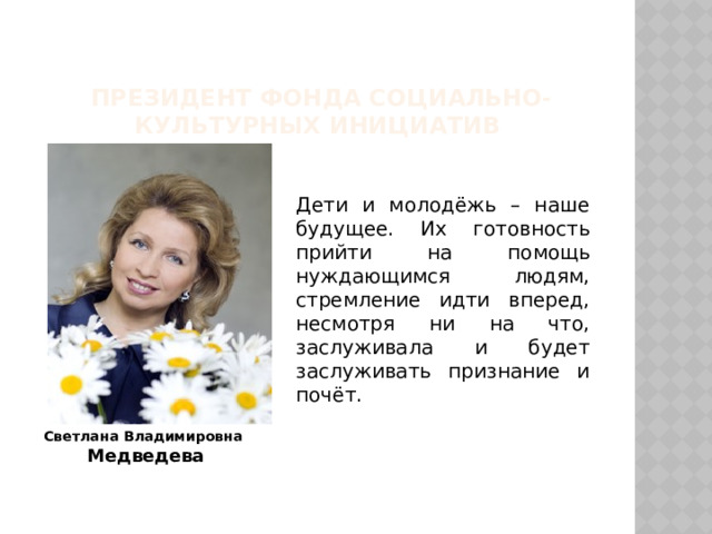     Президент Фонда социально-культурных инициатив Дети и молодёжь – наше будущее. Их готовность прийти на помощь нуждающимся людям, стремление идти вперед, несмотря ни на что, заслуживала и будет заслуживать признание и почёт.  Светлана Владимировна Медведева 