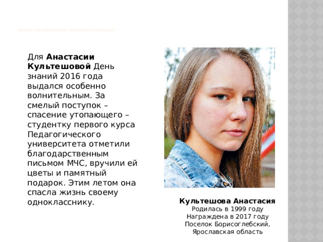     Мужество девушки с большим сердцем   Для Анастасии Культешовой День знаний 2016 года выдался особенно волнительным. За смелый поступок – спасение утопающего – студентку первого курса Педагогического университета отметили благодарственным письмом МЧС, вручили ей цветы и памятный подарок. Этим летом она спасла жизнь своему однокласснику. Культешова Анастасия Родилась в 1999 году  Награждена в 2017 году  Поселок Борисоглебский,  Ярославская область 