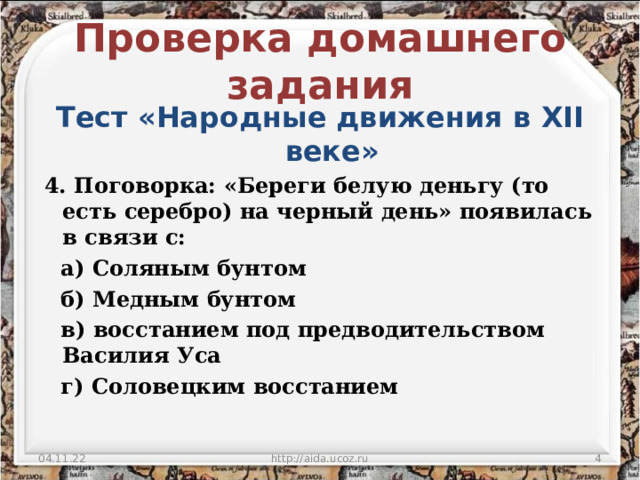 Проверка домашнего задания Тест «Народные движения в XII веке»   4. Поговорка: «Береги белую деньгу (то есть серебро) на черный день» появилась в связи с:  а) Соляным бунтом  б) Медным бунтом  в) восстанием под предводительством Василия Уса  г) Соловецким восстанием 04.11.22 http://aida.ucoz.ru  