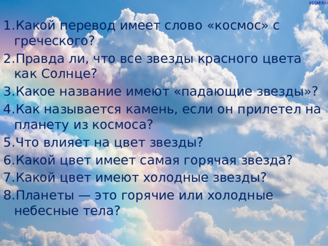 1.Какой перевод имеет слово «космос» с греческого? 2.Правда ли, что все звезды красного цвета как Солнце? 3.Какое название имеют «падающие звезды»? 4.Как называется камень, если он прилетел на планету из космоса? 5.Что влияет на цвет звезды? 6.Какой цвет имеет самая горячая звезда? 7.Какой цвет имеют холодные звезды? 8.Планеты — это горячие или холодные небесные тела? 