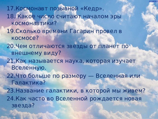17.Космонавт позывной «Кедр». 18. Какое число считают началом эры космонавтики? 19.Сколько времени Гагарин провел в космосе? 20.Чем отличаются звезды от планет по внешнему виду? 21.Как называется наука, которая изучает Вселенную. 22.Что больше по размеру — Вселенная или Галактика? 23.Название галактики, в которой мы живем? 24.Как часто во Вселенной рождается новая звезда? 