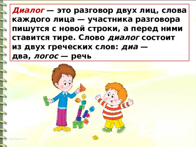 Диалог   — это разговор двух лиц, слова каждого лица — участника разговора пишутся с новой строки, а перед ними ставится тире. Слово  диалог  состоит из двух греческих слов:  диа  — два,  логос  — речь 