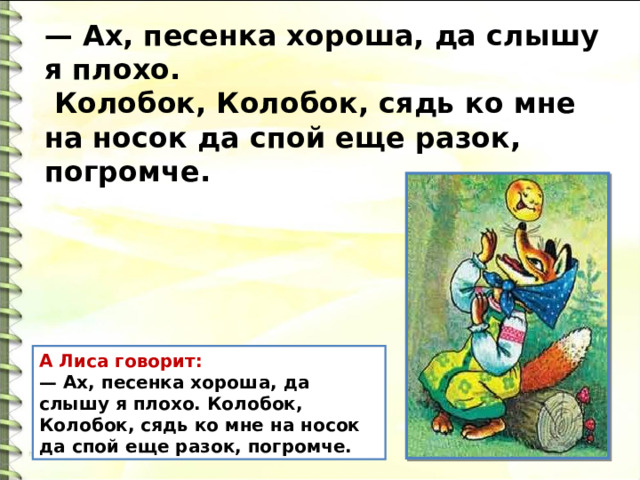 — Ах, песенка хороша, да слышу я плохо.  Колобок, Колобок, сядь ко мне на носок да спой еще разок, погромче. А Лиса говорит: — Ах, песенка хороша, да слышу я плохо. Колобок, Колобок, сядь ко мне на носок да спой еще разок, погромче. 