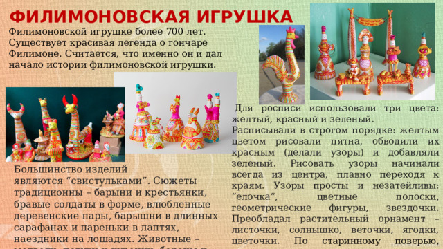 ФИЛИМОНОВСКАЯ ИГРУШКА Филимоновской игрушке более 700 лет. Существует красивая легенда о гончаре Филимоне. Считается, что именно он и дал начало истории филимоновской игрушки.   Для росписи использовали три цвета: желтый, красный и зеленый. Расписывали в строгом порядке: желтым цветом рисовали пятна, обводили их красным (делали узоры) и добавляли зеленый. Рисовать узоры начинали всегда из центра, плавно переходя к краям. Узоры просты и незатейливы: “елочка”, цветные полоски, геометрические фигуры, звездочки. Преобладал растительный орнамент – листочки, солнышко, веточки, ягодки, цветочки. По старинному поверью, символы в узорах несли духовную силу, способную защитить от зла и несправедливости. Большинство изделий являются “свистульками”. Сюжеты традиционны – барыни и крестьянки, бравые солдаты в форме, влюбленные деревенские пары, барышни в длинных сарафанах и пареньки в лаптях, наездники на лошадях. Животные – медведи, петухи и курочки, бараны и овцы, коровы, лошади, лисы и волки. 