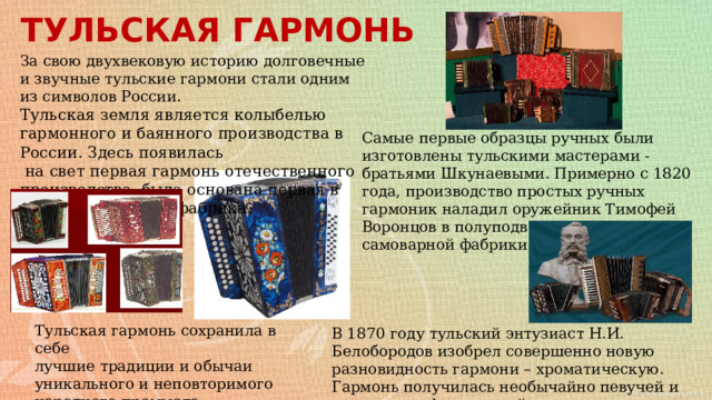 ТУЛЬСКАЯ ГАРМОНЬ За свою двухвековую историю долговечные и звучные тульские гармони стали одним из символов России. Тульская земля является колыбелью гармонного и баянного производства в России. Здесь появилась  на свет первая гармонь отечественного производства, была основана первая в России гармонная фабрика. Самые первые образцы ручных были изготовлены тульскими мастерами - братьями Шкунаевыми. Примерно с 1820 года, производство простых ручных гармоник наладил оружейник Тимофей Воронцов в полуподвальном этаже своей самоварной фабрики. Тульская гармонь сохранила в себе лучшие традиции и обычаи уникального и неповторимого народного промысла . В 1870 году тульский энтузиаст Н.И. Белобородов изобрел совершенно новую разновидность гармони – хроматическую.  Гармонь получилась необычайно певучей и прекрасно оформленной. 