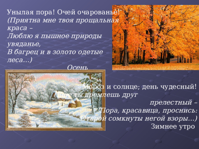 Унылая пора! Очей очарованье! (Приятна мне твоя прощальная краса – Люблю я пышное природы увяданье, В багрец и в золото одетые леса…)    Осень Мороз и солнце; день чудесный!  (Еще ты дремлешь друг прелестный –  Пора, красавица, проснись:  Открой сомкнуты негой взоры…) Зимнее утро 