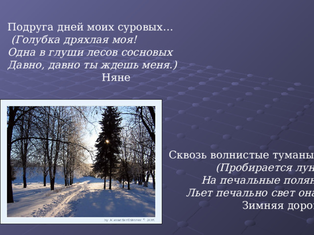 Подруга дней моих суровых…  (Голубка дряхлая моя! Одна в глуши лесов сосновых Давно, давно ты ждешь меня.)    Няне Сквозь волнистые туманы…  (Пробирается луна,  На печальные поляны Льет печально свет она.) Зимняя дорога 