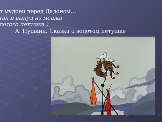 Вот мудрец перед Дадоном… (Стал и вынул из мешка Золотого петушка.)  А. Пушкин. Сказка о золотом петушке 