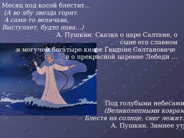 Месяц под косой блестит…  (А во лбу звезда горит.  А сама-то величава, Выступает, будто пава…)  А. Пушкин. Сказка о царе Салтане, о сыне его славном  и могучем богатыре князе Гвидоне Салтановиче и о прекрасной царевне Лебеди …  Под голубыми небесами…  (Великолепными коврами,  Блестя на солнце, снег лежит…)  А. Пушкин. Зимнее утро 