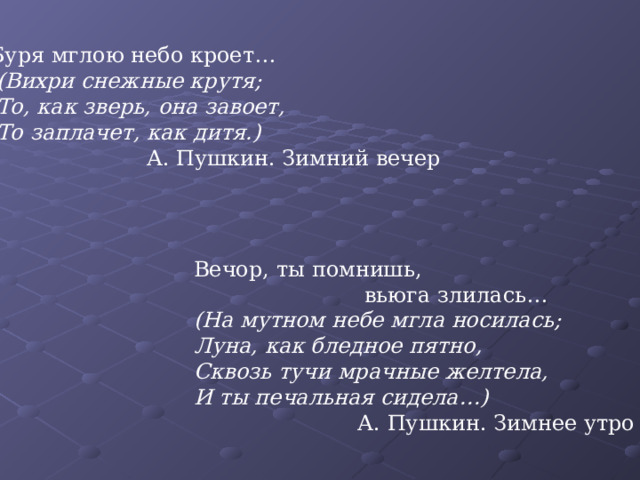 Буря мглою небо кроет…  (Вихри снежные крутя;  То, как зверь, она завоет,  То заплачет, как дитя.)  А. Пушкин. Зимний вечер Вечор, ты помнишь,  вьюга злилась… (На мутном небе мгла носилась; Луна, как бледное пятно, Сквозь тучи мрачные желтела, И ты печальная сидела…)  А. Пушкин. Зимнее утро 