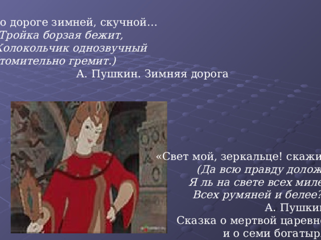 По дороге зимней, скучной…  (Тройка борзая бежит,  Колокольчик однозвучный Утомительно гремит.)  А. Пушкин. Зимняя дорога «Свет мой, зеркальце! скажи…  (Да всю правду доложи:  Я ль на свете всех милее, Всех румяней и белее?»)  А. Пушкин. Сказка о мертвой царевне и о семи богатырях 