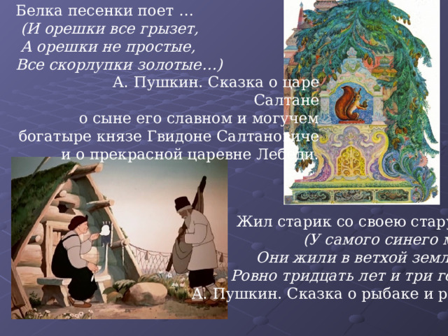 Белка песенки поет …  (И орешки все грызет,  А орешки не простые, Все скорлупки золотые…)  А. Пушкин. Сказка о царе Салтане о сыне его славном и могучем богатыре князе Гвидоне Салтановиче и о прекрасной царевне Лебеди. Жил старик со своею старухой  (У самого синего моря;  Они жили в ветхой землянке  Ровно тридцать лет и три года.)  А. Пушкин. Сказка о рыбаке и рыбке 