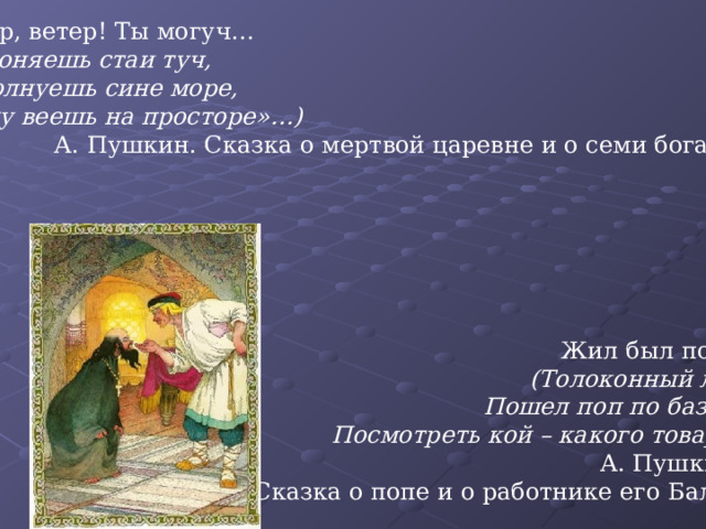 «Ветер, ветер! Ты могуч…  (Ты гоняешь стаи туч,  Ты волнуешь сине море,  Всюду веешь на просторе»…)  А. Пушкин. Сказка о мертвой царевне и о семи богатырях Жил был поп…  (Толоконный лоб.  Пошел поп по базару  Посмотреть кой – какого товару.)  А. Пушкин. Сказка о попе и о работнике его Балде 