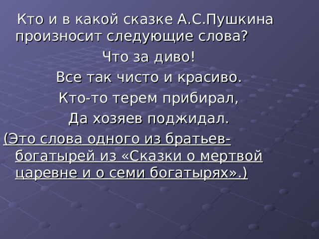  Кто и в какой сказке А.С.Пушкина произносит следующие слова? Что за диво! Все так чисто и красиво. Кто-то терем прибирал, Да хозяев поджидал. (Это слова одного из братьев-богатырей из «Сказки о мертвой царевне и о семи богатырях».)  