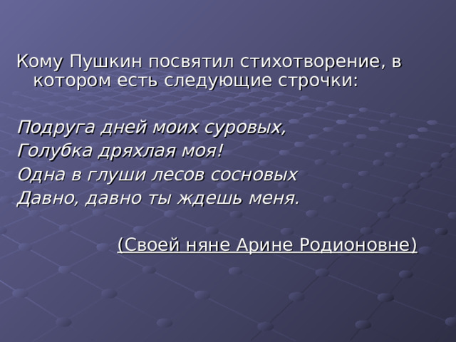 Кому Пушкин посвятил стихотворение, в котором есть следующие строчки: Подруга дней моих суровых, Голубка дряхлая моя! Одна в глуши  лесов сосновых Давно, давно ты ждешь меня.  (Своей няне Арине Родионовне)  