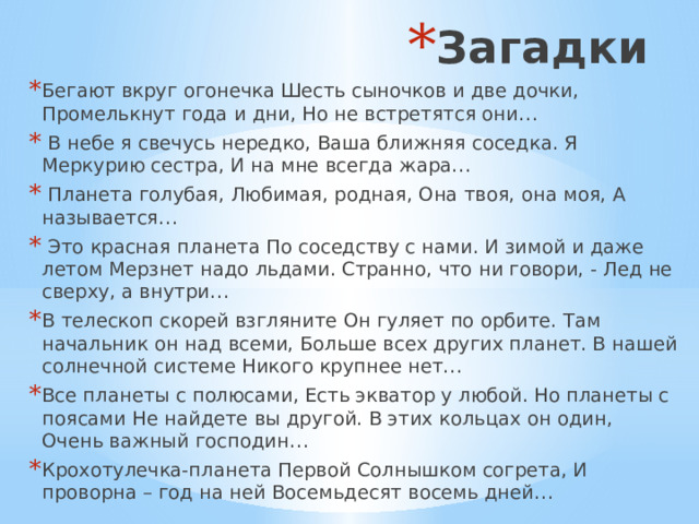Загадки Бегают вкруг огонечка Шесть сыночков и две дочки, Промелькнут года и дни, Но не встретятся они…  В небе я свечусь нередко, Ваша ближняя соседка. Я Меркурию сестра, И на мне всегда жара…  Планета голубая, Любимая, родная, Она твоя, она моя, А называется…  Это красная планета По соседству с нами. И зимой и даже летом Мерзнет надо льдами. Странно, что ни говори, - Лед не сверху, а внутри… В телескоп скорей взгляните Он гуляет по орбите. Там начальник он над всеми, Больше всех других планет. В нашей солнечной системе Никого крупнее нет… Все планеты с полюсами, Есть экватор у любой. Но планеты с поясами Не найдете вы другой. В этих кольцах он один, Очень важный господин… Крохотулечка-планета Первой Солнышком согрета, И проворна – год на ней Восемьдесят восемь дней… 