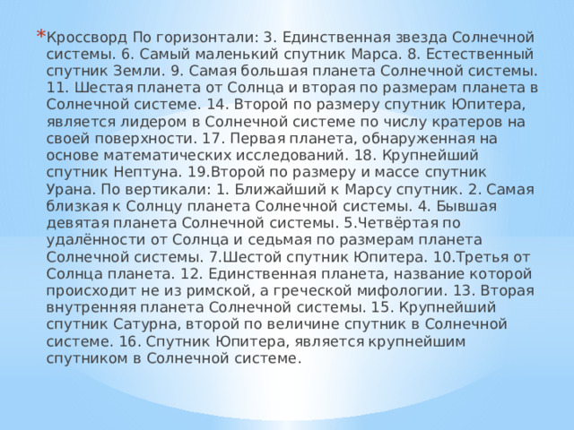 Кроссворд По горизонтали: 3. Единственная звезда Солнечной системы. 6. Самый маленький спутник Марса. 8. Естественный спутник Земли. 9. Самая большая планета Солнечной системы. 11. Шестая планета от Солнца и вторая по размерам планета в Солнечной системе. 14. Второй по размеру спутник Юпитера, является лидером в Солнечной системе по числу кратеров на своей поверхности. 17. Первая планета, обнаруженная на основе математических исследований. 18. Крупнейший спутник Нептуна. 19.Второй по размеру и массе спутник Урана. По вертикали: 1. Ближайший к Марсу спутник. 2. Самая близкая к Солнцу планета Солнечной системы. 4. Бывшая девятая планета Солнечной системы. 5.Четвёртая по удалённости от Солнца и седьмая по размерам планета Солнечной системы. 7.Шестой спутник Юпитера. 10.Третья от Солнца планета. 12. Единственная планета, название которой происходит не из римской, а греческой мифологии. 13. Вторая внутренняя планета Солнечной системы. 15. Крупнейший спутник Сатурна, второй по величине спутник в Солнечной системе. 16. Спутник Юпитера, является крупнейшим спутником в Солнечной системе. 