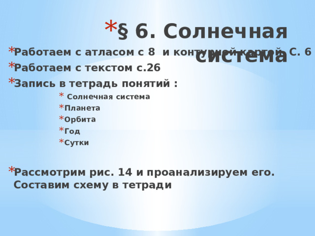 § 6. Солнечная система Работаем с атласом с 8 и контурной картой С. 6 Работаем с текстом с.26 Запись в тетрадь понятий :  Солнечная система Планета Орбита Год Сутки  Солнечная система Планета Орбита Год Сутки  Солнечная система Планета Орбита Год Сутки  Солнечная система Планета Орбита Год Сутки  Солнечная система Планета Орбита Год Сутки  Солнечная система Планета Орбита Год Сутки  Солнечная система Планета Орбита Год Сутки  Рассмотрим рис. 14 и проанализируем его. Составим схему в тетради 
