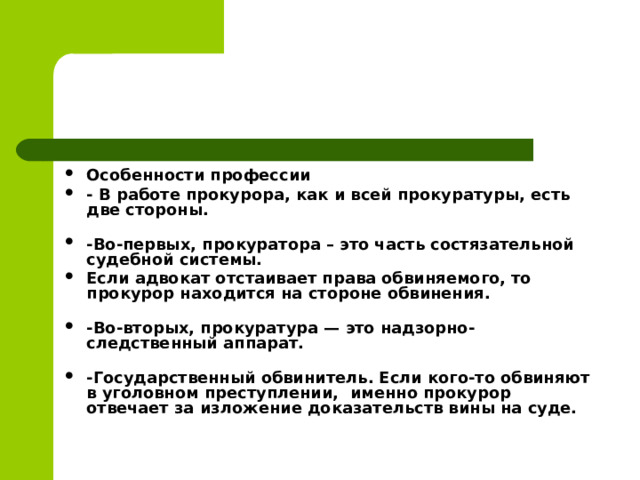 Особенности профессии - В работе прокурора, как и всей прокуратуры, есть две стороны.   -Во-первых, прокуратора – это часть состязательной судебной системы. Если адвокат отстаивает права обвиняемого, то прокурор находится на стороне обвинения.   -Во-вторых, прокуратура — это надзорно-следственный аппарат.   -Государственный обвинитель.   Если кого-то обвиняют в уголовном преступлении,  именно прокурор отвечает за изложение доказательств вины на суде.   