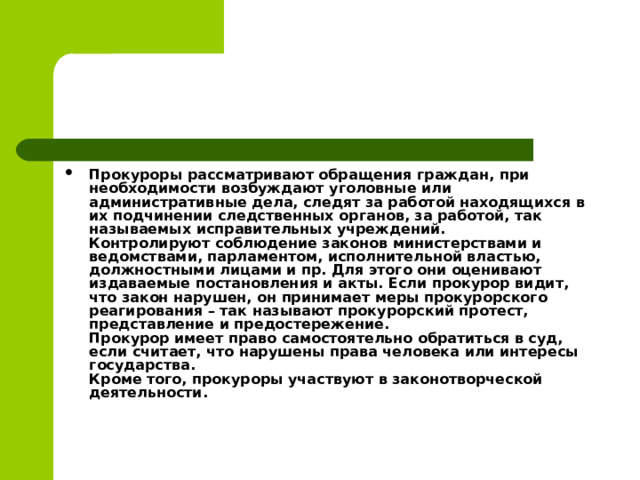 Прокуроры рассматривают обращения граждан, при необходимости возбуждают уголовные или административные дела, следят за работой находящихся в их подчинении следственных органов, за работой, так называемых исправительных учреждений.  Контролируют соблюдение законов министерствами и ведомствами, парламентом, исполнительной властью, должностными лицами и пр. Для этого они оценивают издаваемые постановления и акты. Если прокурор видит, что закон нарушен, он принимает меры прокурорского реагирования – так называют прокурорский протест, представление и предостережение.  Прокурор имеет право самостоятельно обратиться в суд, если считает, что нарушены права человека или интересы государства.  Кроме того, прокуроры участвуют в законотворческой деятельности.  