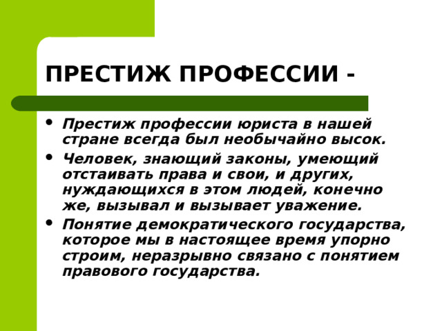 ПРЕСТИЖ ПРОФЕССИИ - Престиж профессии юриста в нашей стране всегда был необычайно высок. Человек, знающий законы, умеющий отстаивать права и свои, и других, нуждающихся в этом людей, конечно же, вызывал и вызывает уважение. Понятие демократического государства, которое мы в настоящее время упорно строим, неразрывно связано с понятием правового государства.   