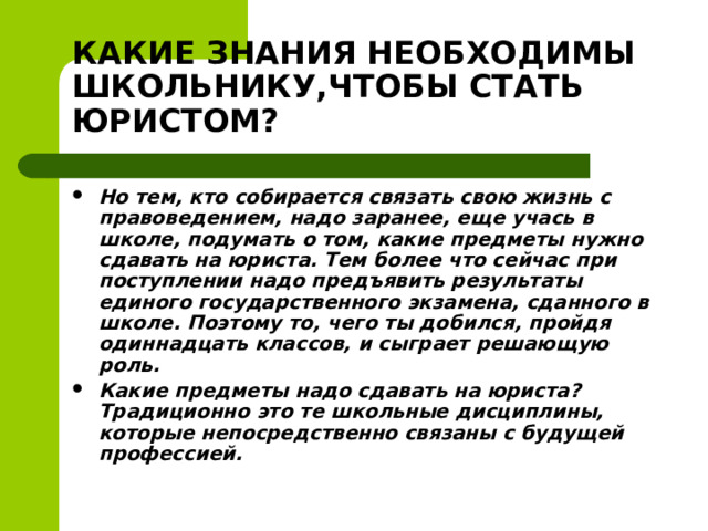 КАКИЕ ЗНАНИЯ НЕОБХОДИМЫ ШКОЛЬНИКУ,ЧТОБЫ СТАТЬ ЮРИСТОМ? Но тем, кто собирается связать свою жизнь с правоведением, надо заранее, еще учась в школе, подумать о том, какие предметы нужно сдавать на юриста. Тем более что сейчас при поступлении надо предъявить результаты единого государственного экзамена, сданного в школе. Поэтому то, чего ты добился, пройдя одиннадцать классов, и сыграет решающую роль. Какие предметы надо сдавать на юриста? Традиционно это те школьные дисциплины, которые непосредственно связаны с будущей профессией.   