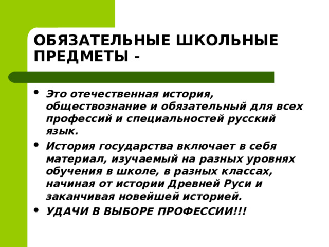 ОБЯЗАТЕЛЬНЫЕ ШКОЛЬНЫЕ ПРЕДМЕТЫ - Это отечественная история, обществознание и обязательный для всех профессий и специальностей русский язык. История государства включает в себя материал, изучаемый на разных уровнях обучения в школе, в разных классах, начиная от истории Древней Руси и заканчивая новейшей историей. УДАЧИ В ВЫБОРЕ ПРОФЕССИИ!!!  