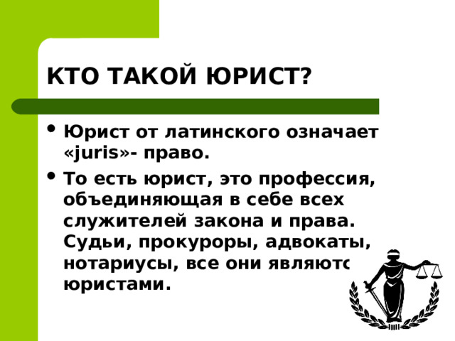КТО ТАКОЙ ЮРИСТ? Юрист от латинского означает «juris»- право. То есть юрист, это профессия, объединяющая в себе всех служителей закона и права. Судьи, прокуроры, адвокаты, нотариусы, все они являются юристами.  