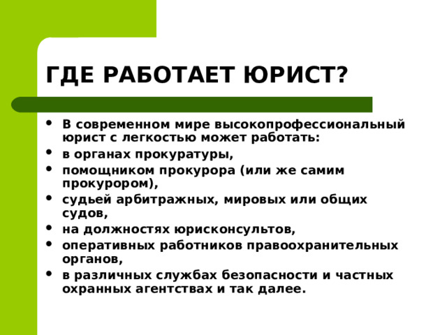 ГДЕ РАБОТАЕТ ЮРИСТ? В современном мире высокопрофессиональный юрист с легкостью может работать: в органах прокуратуры, помощником прокурора (или же самим прокурором), судьей арбитражных, мировых или общих судов, на должностях юрисконсультов, оперативных работников правоохранительных органов, в различных службах безопасности и частных охранных агентствах и так далее.  