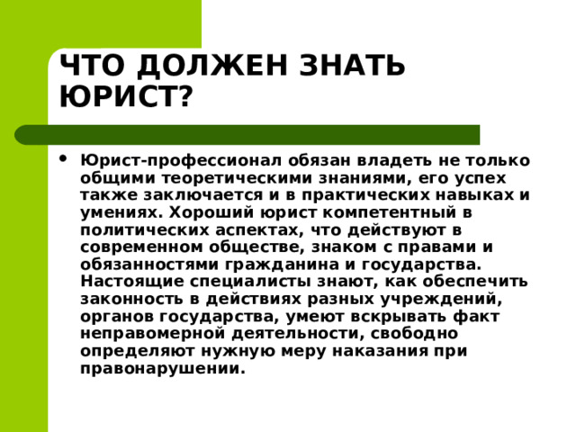 ЧТО ДОЛЖЕН ЗНАТЬ ЮРИСТ? Юрист-профессионал обязан владеть не только общими теоретическими знаниями, его успех также заключается и в практических навыках и умениях. Хороший юрист компетентный в политических аспектах, что действуют в современном обществе, знаком с правами и обязанностями гражданина и государства. Настоящие специалисты знают, как обеспечить законность в действиях разных учреждений, органов государства, умеют вскрывать факт неправомерной деятельности, свободно определяют нужную меру наказания при правонарушении.  