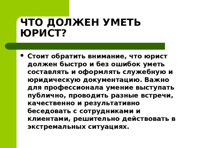 ЧТО ДОЛЖЕН УМЕТЬ ЮРИСТ? Стоит обратить внимание, что юрист должен быстро и без ошибок уметь составлять и оформлять служебную и юридическую документацию. Важно для профессионала умение выступать публично, проводить разные встречи, качественно и результативно беседовать с сотрудниками и клиентами, решительно действовать в экстремальных ситуациях.  