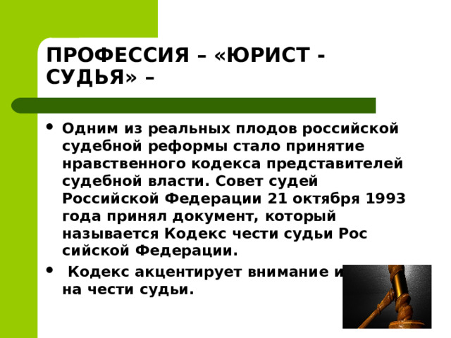 ПРОФЕССИЯ – «ЮРИСТ - СУДЬЯ» – Одним из реальных плодов российской судебной реформы стало принятие нравственного кодекса представителей судебной власти. Совет судей Российской Федерации 21 октября 1993 года принял документ, который называется Кодекс чести судьи Рос­сийской Федерации.   Кодекс акцентирует внимание именно на чести судьи.   