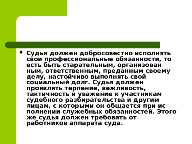 Судья должен добросовестно исполнять свои профессио­нальные обязанности, то есть быть старательным, организован­ным, ответственным, преданным своему делу, настойчиво вы­полнять свой социальный долг. Судья должен проявлять терпение, вежли­вость, тактичность и уважение к участникам судебного разби­рательства и другим лицам, с которыми он общается при ис­полнении служебных обязанностей. Этого же судья должен тре­бовать от работников аппарата суда.  