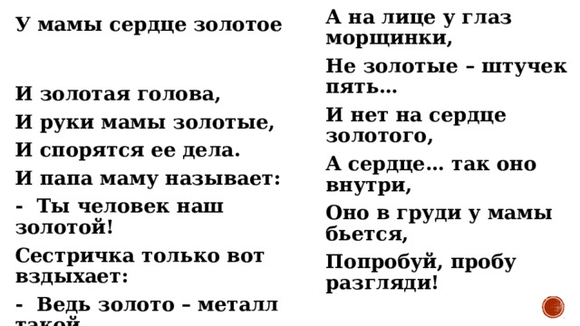А на лице у глаз морщинки, Не золотые – штучек пять… И нет на сердце золотого, А сердце… так оно внутри, Оно в груди у мамы бьется, Попробуй, пробу разгляди! У мамы сердце золотое И золотая голова, И руки мамы золотые, И спорятся ее дела. И папа маму называет: -  Ты человек наш золотой! Сестричка только вот вздыхает: -  Ведь золото – металл такой, Колечко, правда, есть на пальце, Но руки вовсе не блестят, 