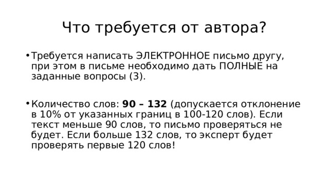Что требуется от автора? Требуется написать ЭЛЕКТРОННОЕ письмо другу, при этом в письме необходимо дать ПОЛНЫЕ на заданные вопросы (3). Количество слов:  90 – 132  (допускается отклонение в 10% от указанных границ в 100-120 слов). Если текст меньше 90 слов, то письмо проверяться не будет. Если больше 132 слов, то эксперт будет проверять первые 120 слов! 