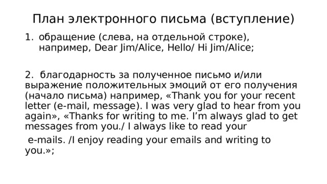 План электронного письма (вступление) обращение (слева, на отдельной строке), например, Dear Jim/Alice, Hello/ Hi Jim/Alice; 2. благодарность за полученное письмо и/или выражение положительных эмоций от его получения (начало письма) например, «Thank you for your recent letter (e-mail, message). I was very glad to hear from you again», «Thanks for writing to me. I’m always glad to get messages from you./ I always like to read your   e-mails. /I enjoy reading your emails and writing to you.»; 