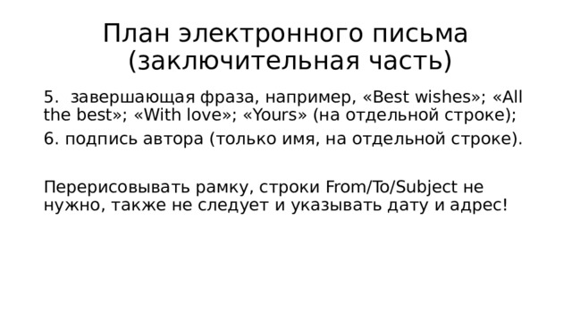 План электронного письма  (заключительная часть) 5. завершающая фраза, например, «Best wishes»; «All the best»; «With love»; «Yours» (на отдельной строке); 6. подпись автора (только имя, на отдельной строке). Перерисовывать рамку, строки From/To/Subject не нужно, также не следует и указывать дату и адрес! 