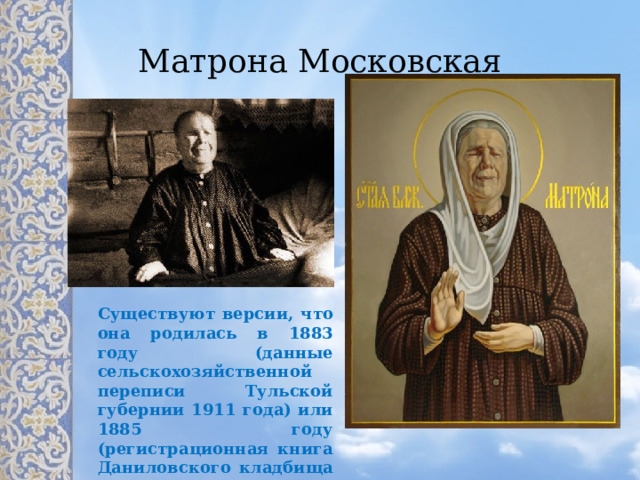 Существуют версии, что она родилась в 1883 году (данные сельскохозяйственной переписи Тульской губернии 1911 года) или 1885 году (регистрационная книга Даниловского кладбища 1952 года) Матрона Московская 