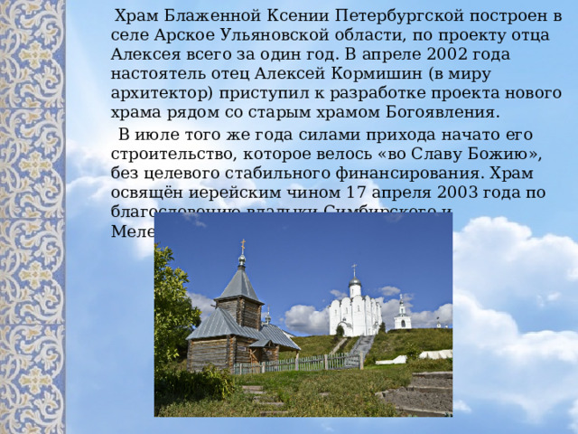  Храм Блаженной Ксении Петербургской построен в селе Арское Ульяновской области, по проекту отца Алексея всего за один год. В апреле 2002 года настоятель отец Алексей Кормишин (в миру архитектор) приступил к разработке проекта нового храма рядом со старым храмом Богоявления.  В июле того же года силами прихода начато его строительство, которое велось «во Славу Божию», без целевого стабильного финансирования. Храм освящён иерейским чином 17 апреля 2003 года по благословению владыки Симбирского и Мелекесского Прокла. 